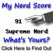 I am nerdier than 91% of all people. Are you a nerd?
Click here to take the Nerd Test, get nerdy images and jokes,
and write on the nerd forum!